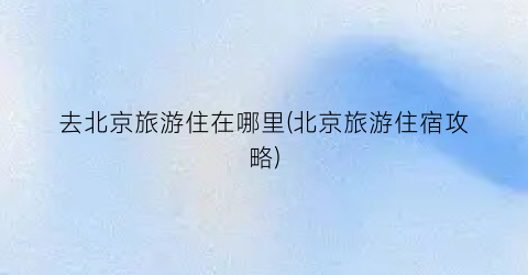 去北京旅游住在哪里(北京旅游住宿攻略)