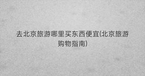 去北京旅游哪里买东西便宜(北京旅游购物指南)