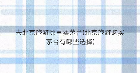 去北京旅游哪里买茅台(北京旅游购买茅台有哪些选择)