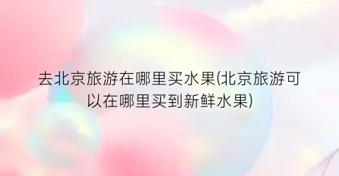 去北京旅游在哪里买水果(北京旅游可以在哪里买到新鲜水果)