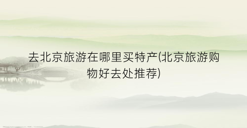 去北京旅游在哪里买特产(北京旅游购物好去处推荐)