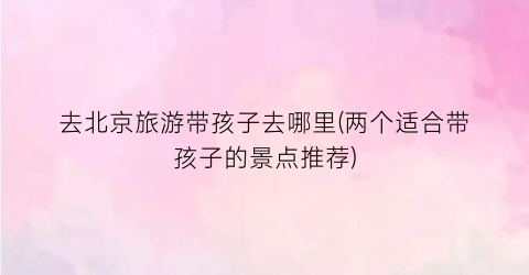 去北京旅游带孩子去哪里(两个适合带孩子的景点推荐)