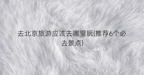 去北京旅游应该去哪里玩(推荐6个必去景点)