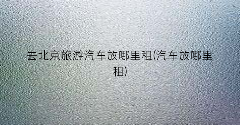 去北京旅游汽车放哪里租(汽车放哪里租)