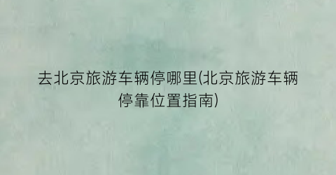 去北京旅游车辆停哪里(北京旅游车辆停靠位置指南)