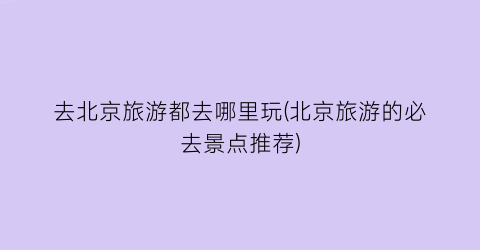 去北京旅游都去哪里玩(北京旅游的必去景点推荐)