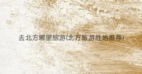 去北方哪里旅游(北方旅游胜地推荐)