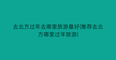 去北方过年去哪里旅游最好(推荐去北方哪里过年旅游)