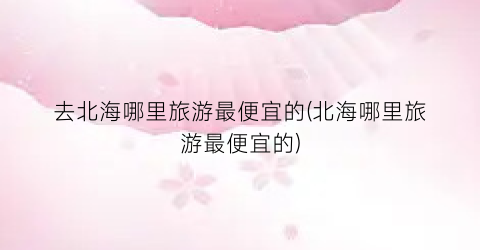 去北海哪里旅游最便宜的(北海哪里旅游最便宜的)