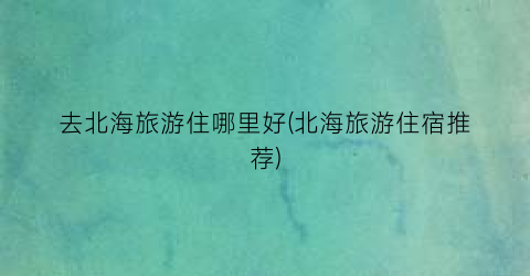 去北海旅游住哪里好(北海旅游住宿推荐)
