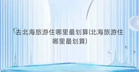 去北海旅游住哪里最划算(北海旅游住哪里最划算)