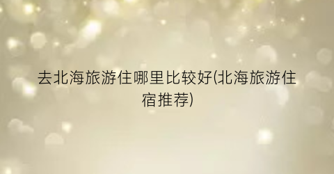 去北海旅游住哪里比较好(北海旅游住宿推荐)