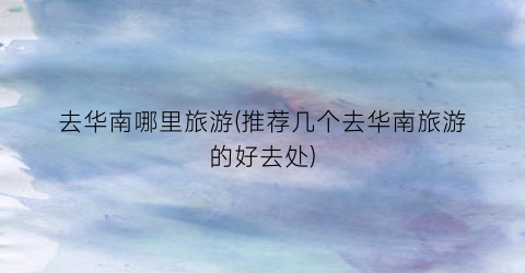 去华南哪里旅游(推荐几个去华南旅游的好去处)