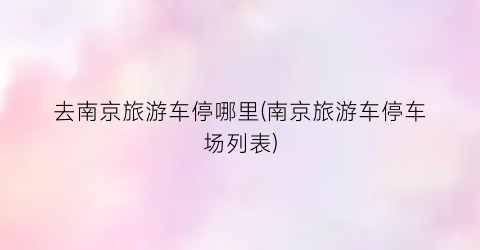 去南京旅游车停哪里(南京旅游车停车场列表)