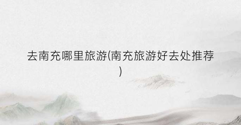 去南充哪里旅游(南充旅游好去处推荐)