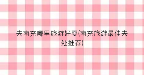 去南充哪里旅游好耍(南充旅游最佳去处推荐)