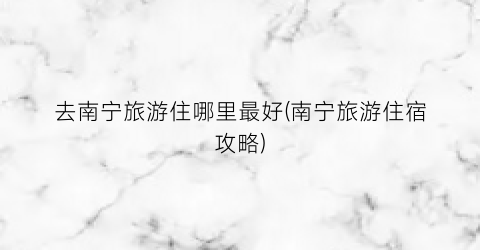 去南宁旅游住哪里最好(南宁旅游住宿攻略)