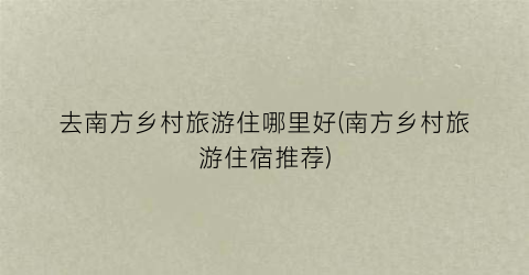 去南方乡村旅游住哪里好(南方乡村旅游住宿推荐)