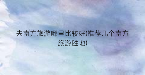 去南方旅游哪里比较好(推荐几个南方旅游胜地)