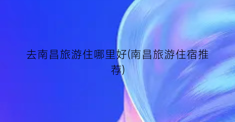 去南昌旅游住哪里好(南昌旅游住宿推荐)