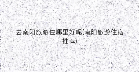 去南阳旅游住哪里好呢(南阳旅游住宿推荐)