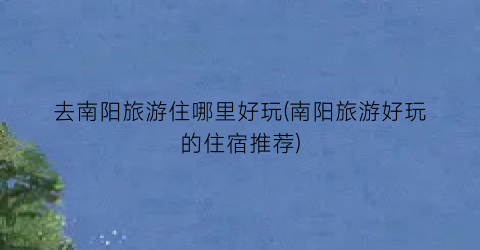 去南阳旅游住哪里好玩(南阳旅游好玩的住宿推荐)