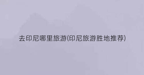 去印尼哪里旅游(印尼旅游胜地推荐)