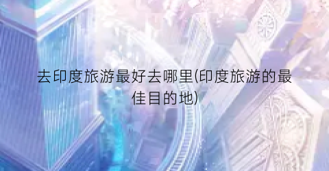 去印度旅游最好去哪里(印度旅游的最佳目的地)