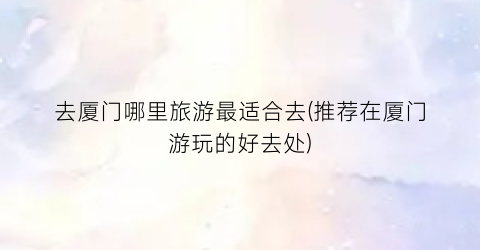 去厦门哪里旅游最适合去(推荐在厦门游玩的好去处)