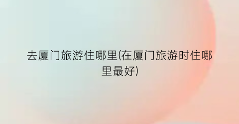 去厦门旅游住哪里(在厦门旅游时住哪里最好)
