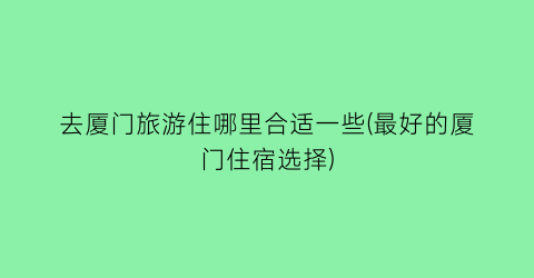 去厦门旅游住哪里合适一些(最好的厦门住宿选择)