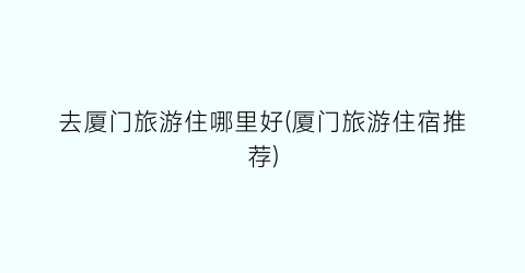 去厦门旅游住哪里好(厦门旅游住宿推荐)