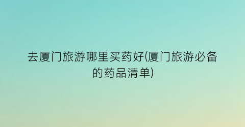 去厦门旅游哪里买药好(厦门旅游必备的药品清单)