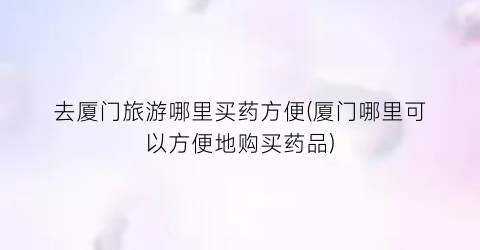 去厦门旅游哪里买药方便(厦门哪里可以方便地购买药品)