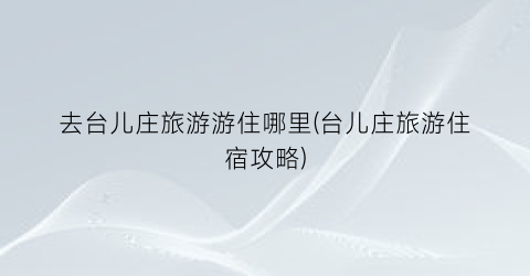 去台儿庄旅游游住哪里(台儿庄旅游住宿攻略)
