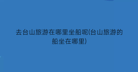 去台山旅游在哪里坐船呢(台山旅游的船坐在哪里)