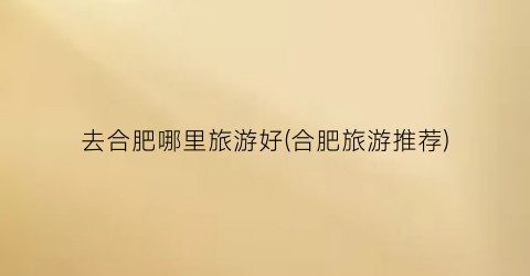 去合肥哪里旅游好(合肥旅游推荐)