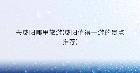 去咸阳哪里旅游(咸阳值得一游的景点推荐)