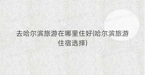 去哈尔滨旅游在哪里住好(哈尔滨旅游住宿选择)