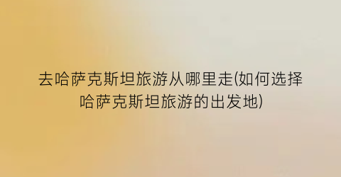 去哈萨克斯坦旅游从哪里走(如何选择哈萨克斯坦旅游的出发地)
