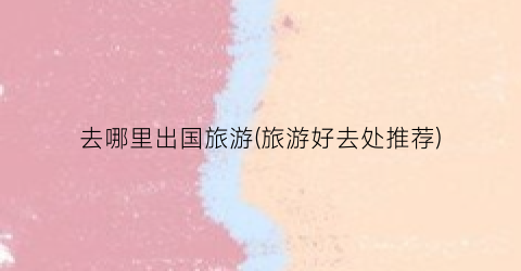 去哪里出国旅游(旅游好去处推荐)