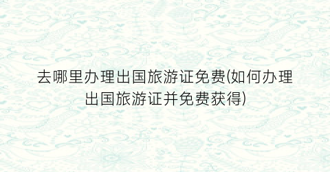 去哪里办理出国旅游证免费(如何办理出国旅游证并免费获得)