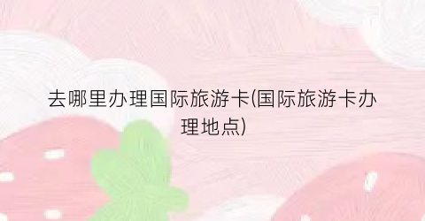 去哪里办理国际旅游卡(国际旅游卡办理地点)