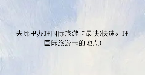 去哪里办理国际旅游卡最快(快速办理国际旅游卡的地点)
