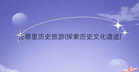 去哪里历史旅游(探索历史文化遗迹)