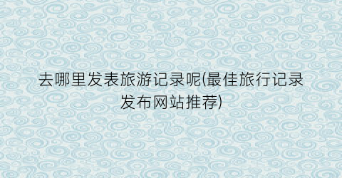 去哪里发表旅游记录呢(最佳旅行记录发布网站推荐)