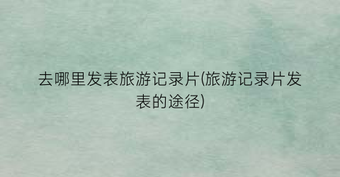 去哪里发表旅游记录片(旅游记录片发表的途径)