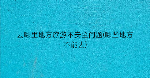 去哪里地方旅游不安全问题(哪些地方不能去)
