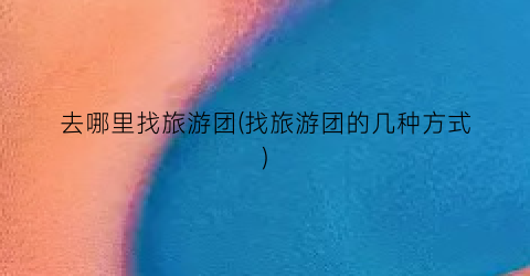 去哪里找旅游团(找旅游团的几种方式)