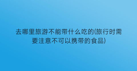 去哪里旅游不能带什么吃的(旅行时需要注意不可以携带的食品)